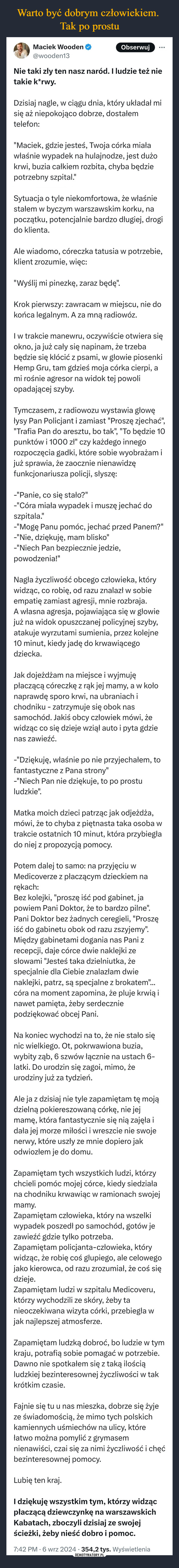  –  Maciek Wooden@wooden13ObserwujNie taki zły ten nasz naród. I ludzie też nietakie k*rwy.Dzisiaj nagle, w ciągu dnia, który układał misię aż niepokojąco dobrze, dostałemtelefon:"Maciek, gdzie jesteś, Twoja córka miaławłaśnie wypadek na hulajnodze, jest dużokrwi, buzia całkiem rozbita, chyba będziepotrzebny szpital."Sytuacja o tyle niekomfortowa, że właśniestałem w byczym warszawskim korku, napoczątku, potencjalnie bardzo długiej, drogido klienta.Ale wiadomo, córeczka tatusia w potrzebie,klient zrozumie, więc:"Wyślij mi pinezkę, zaraz będę".Krok pierwszy: zawracam w miejscu, nie dokońca legalnym. A za mną radiowóz.I w trakcie manewru, oczywiście otwiera sięokno, ja już cały się napinam, że trzebabędzie się kłócić z psami, w głowie piosenkiHemp Gru, tam gdzieś moja córka cierpi, ami rośnie agresor na widok tej powoliopadającej szyby.Tymczasem, z radiowozu wystawia głowęłysy Pan Policjant i zamiast "Proszę zjechać","Trafia Pan do aresztu, bo tak", "To będzie 10punktów i 1000 zł" czy każdego innegorozpoczęcia gadki, które sobie wyobrażam ijuż sprawia, że zaocznie nienawidzęfunkcjonariusza policji, słyszę:-"Panie, co się stało?"-"Córa miała wypadek i muszę jechać doszpitala."-"Mogę Panu pomóc, jechać przed Panem?"-"Nie, dziękuję, mam blisko"-"Niech Pan bezpiecznie jedzie,powodzenia!"Nagła życzliwość obcego człowieka, którywidząc, co robię, od razu znalazł w sobieempatię zamiast agresji, mnie rozbraja.A własna agresja, pojawiająca się w głowiejuż na widok opuszczanej policyjnej szyby,atakuje wyrzutami sumienia, przez kolejne10 minut, kiedy jadę do krwawiącegodziecka.Jak dojeżdżam na miejsce i wyjmujępłaczącą córeczkę z rąk jej mamy, a w kołonaprawdę sporo krwi, na ubraniach ichodniku zatrzymuje się obok nassamochód. Jakiś obcy człowiek mówi, żewidząc co się dzieje wziął auto i pyta gdzienas zawieźć.-"Dziękuję, właśnie po nie przyjechałem, tofantastyczne z Pana strony"-"Niech Pan nie dziękuje, to po prostuludzkie".Matka moich dzieci patrząc jak odjeżdża,mówi, że to chyba z piętnasta taka osoba wtrakcie ostatnich 10 minut, która przybiegłado niej z propozycją pomocy.Potem dalej to samo: na przyjęciu wMedicoverze z płaczącym dzieckiem narękach:Bez kolejki, "proszę iść pod gabinet, japowiem Pani Doktor, że to bardzo pilne".Pani Doktor bez żadnych ceregieli, "Proszęiść do gabinetu obok od razu zszyjemy".Między gabinetami dogania nas Pani zrecepcji, daje córce dwie naklejki zesłowami "Jesteś taka dzielniutka, żespecjalnie dla Ciebie znalazłam dwienaklejki, patrz, są specjalne z brokatem"...córa na moment zapomina, że pluje krwią inawet pamięta, żeby serdeczniepodziękować obcej Pani.Na koniec wychodzi na to, że nie stało sięnic wielkiego. Ot, pokrwawiona buzia,wybity ząb, 6 szwów łącznie na ustach 6-latki. Do urodzin się zagoi, mimo, żeurodziny już za tydzień.Ale ja z dzisiaj nie tyle zapamiętam tę mojądzielną pokiereszowaną córkę, nie jejmamę, która fantastycznie się nią zajęła idała jej morze miłości i wreszcie nie swojenerwy, które uszły ze mnie dopiero jakodwiozłem je do domu.Zapamiętam tych wszystkich ludzi, którzychcieli pomóc mojej córce, kiedy siedziałana chodniku krwawiąc w ramionach swojejmamy.Zapamiętam człowieka, który na wszelkiwypadek poszedł po samochód, gotów jezawieźć gdzie tylko potrzeba.Zapamiętam policjanta-człowieka, którywidząc, że robię coś głupiego, ale celowegojako kierowca, od razu zrozumiał, że coś siędzieje.Zapamiętam ludzi w szpitalu Medicoveru,którzy wychodzili ze skóry, żeby tanieoczekiwana wizyta córki, przebiegła wjak najlepszej atmosferze.Zapamiętam ludzką dobroć, bo ludzie w tymkraju, potrafią sobie pomagać w potrzebie.Dawno nie spotkałem się z taką ilościąludzkiej bezinteresownej życzliwości w takkrótkim czasie.Fajnie się tu u nas mieszka, dobrze się żyjeze świadomością, że mimo tych polskichkamiennych uśmiechów na ulicy, którełatwo można pomylić z grymasemnienawiści, czai się za nimi życzliwość i chęćbezinteresownej pomocy.Lubię ten kraj.I dziękuję wszystkim tym, którzy widzącpłaczącą dziewczynkę na warszawskichKabatach, zboczyli dzisiaj ze swojejścieżki, żeby nieść dobro i pomoc.7:42 PM ⚫ 6 wrz 2024 354,2 tys. Wyświetlenia