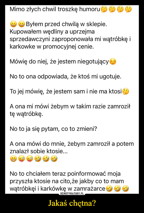 Jakaś chętna? –  Mimo złych chwil troszkę humoruByłem przed chwilą w sklepie.Kupowałem wędliny a uprzejmasprzedawczyni zaproponowała mi wątróbkę ikarkowke w promocyjnej cenie.Mówię do niej, że jestem niegotującyNo to ona odpowiada, że ktoś mi ugotuje.To jej mówię, że jestem sam i nie ma ktosiA ona mi mówi żebym w takim razie zamroziłtę wątróbkę.No to ja się pytam, co to zmieni?A ona mówi do mnie, żebym zamroził a potemznalazł sobie ktosie...AANo to chciałem teraz poinformować mojaprzyszła ktosie na cito, że jakby co to mamwątróbkęi i karkówkę w zamrażarce