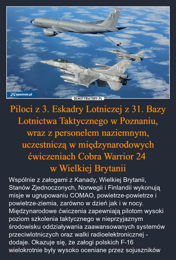 Piloci z 3. Eskadry Lotniczej z 31. Bazy Lotnictwa Taktycznego w Poznaniu, wraz z personelem naziemnym, uczestniczą w międzynarodowych ćwiczeniach Cobra Warrior 24 w Wielkiej Brytanii – Wspólnie z załogami z Kanady, Wielkiej Brytanii, Stanów Zjednoczonych, Norwegii i Finlandii wykonują misje w ugrupowaniu COMAO, powietrze-powietrze i powietrze-ziemia, zarówno w dzień jak i w nocy. Międzynarodowe ćwiczenia zapewniają pilotom wysoki poziom szkolenia taktycznego w nieprzyjaznym środowisku oddziaływania zaawansowanych systemów przeciwlotniczych oraz walki radioelektronicznej - dodaje. Okazuje się, że załogi polskich F-16 wielokrotnie były wysoko oceniane przez sojuszników U.S.AIR FORCEUSepoznan.plDUSAFE914758