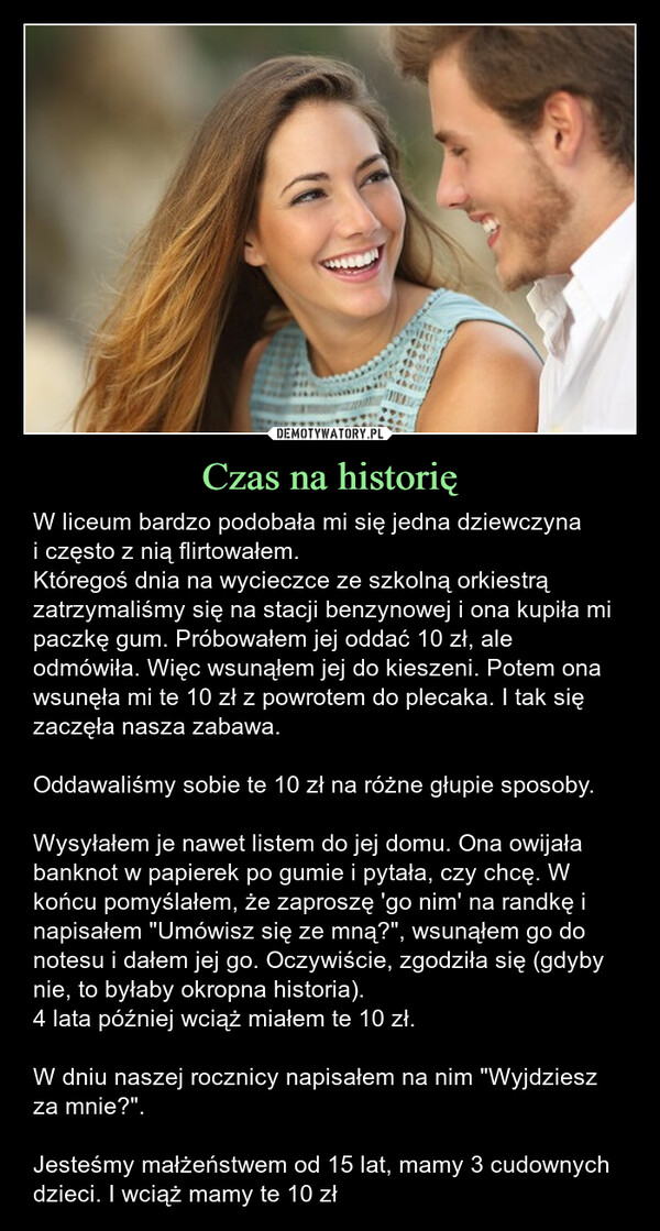 Czas na historię – W liceum bardzo podobała mi się jedna dziewczynai często z nią flirtowałem.Któregoś dnia na wycieczce ze szkolną orkiestrą zatrzymaliśmy się na stacji benzynowej i ona kupiła mi paczkę gum. Próbowałem jej oddać 10 zł, ale odmówiła. Więc wsunąłem jej do kieszeni. Potem ona wsunęła mi te 10 zł z powrotem do plecaka. I tak się zaczęła nasza zabawa.Oddawaliśmy sobie te 10 zł na różne głupie sposoby.Wysyłałem je nawet listem do jej domu. Ona owijała banknot w papierek po gumie i pytała, czy chcę. W końcu pomyślałem, że zaproszę 'go nim' na randkę i napisałem "Umówisz się ze mną?", wsunąłem go do notesu i dałem jej go. Oczywiście, zgodziła się (gdyby nie, to byłaby okropna historia).4 lata później wciąż miałem te 10 zł.W dniu naszej rocznicy napisałem na nim "Wyjdziesz za mnie?".Jesteśmy małżeństwem od 15 lat, mamy 3 cudownych dzieci. I wciąż mamy te 10 zł Któregoś dnia na wycieczce ze szkolną orkiestrą zatrzymaliśmy się na stacji benzynowej i ona kupiła mi paczkę gum. Próbowałem jej oddać dolara, ale odmówiła. Więc wsunąłem jej tego dolara do kieszeni. Potem ona wsunęła mi go z powrotem do plecaka. I tak się zaczęła nasza zabawa.Oddawaliśmy sobie tego dolara na różne głupie sposobyWysyłałem go listem do jej domu. Ona owijała go w papierek po gumie i pytała, czy chcę. W końcu pomyślałem, że zaproszę 'go nim' na randkę i napisałem "Umówisz się ze mną?", wsunąłem go do notesu i dałem jej go. Oczywiście, zgodziła się (gdyby nie, to byłaby okropna historia).4 lata później wciąż miałem tego dolara.W dniu naszej rocznicy napisałem na nim "Wyjdziesz za mnie?".Jesteśmy małżeństwem od 15 lat, mamy 3 cudownych dzieci. I wciąż mamy tego dolara