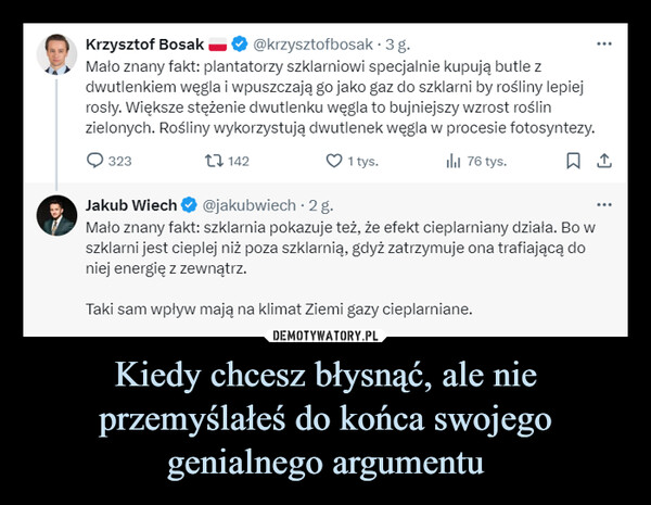 Kiedy chcesz błysnąć, ale nie przemyślałeś do końca swojego genialnego argumentu –  Krzysztof Bosak ■@krzysztofbosak. 3 g.Mało znany fakt: plantatorzy szklarniowi specjalnie kupują butle zdwutlenkiem węgla i wpuszczają go jako gaz do szklarni by rośliny lepiejrosły. Większe stężenie dwutlenku węgla to bujniejszy wzrost roślinzielonych. Rośliny wykorzystują dwutlenek węgla w procesie fotosyntezy.3231421 tys.lil 76 tys.☐ 1Jakub Wiech@jakubwiech .2 g.Mało znany fakt: szklarnia pokazuje też, że efekt cieplarniany działa. Bo wszklarni jest cieplej niż poza szklarnią, gdyż zatrzymuje ona trafiającą doniej energię z zewnątrz.Taki sam wpływ mają na klimat Ziemi gazy cieplarniane.