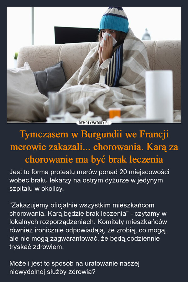 Tymczasem w Burgundii we Francji merowie zakazali... chorowania. Karą za chorowanie ma być brak leczenia – Jest to forma protestu merów ponad 20 miejscowości wobec braku lekarzy na ostrym dyżurze w jedynym szpitalu w okolicy."Zakazujemy oficjalnie wszystkim mieszkańcom chorowania. Karą będzie brak leczenia" - czytamy w lokalnych rozporządzeniach. Komitety mieszkańców również ironicznie odpowiadają, że zrobią, co mogą, ale nie mogą zagwarantować, że będą codziennie tryskać zdrowiem.Może i jest to sposób na uratowanie naszej niewydolnej służby zdrowia? 