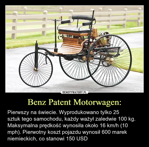 Benz Patent Motorwagen: – Pierwszy na świecie. Wyprodukowano tylko 25sztuk tego samochodu, każdy ważył zaledwie 100 kg. Maksymalna prędkość wynosiła około 16 km/h (10 mph). Pierwotny koszt pojazdu wynosił 600 marek niemieckich, co stanowi 150 USD Pierwszy  na świecie. Wyprodukowano tylko 25 sztuk tego samochodu, każdy ważył zaledwie 100 kg. Maksymalna prędkość wynosiła około 16 km/h (10 mph). Pierwotny koszt pojazdu wynosił 600 marek niemieckich, co stanowi 150 USD