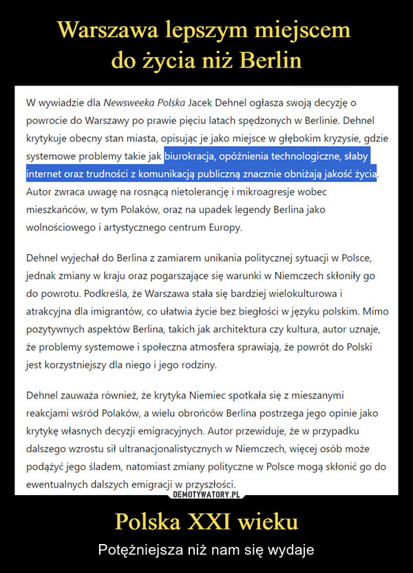 Polska XXI wieku – Potężniejsza niż nam się wydaje W wywiadzie dla Newsweeka Polska Jacek Dehnel ogłasza swoją decyzję opowrocie do Warszawy po prawie pięciu latach spędzonych w Berlinie. Dehnelkrytykuje obecny stan miasta, opisując je jako miejsce w głębokim kryzysie, gdziesystemowe problemy takie jak biurokracja, opóźnienia technologiczne, słabyinternet oraz trudności z komunikacją publiczną znacznie obniżają jakość życia.Autor zwraca uwagę na rosnącą nietolerancję i mikroagresje wobecmieszkańców, w tym Polaków, oraz na upadek legendy Berlina jakowolnościowego i artystycznego centrum Europy.Dehnel wyjechał do Berlina z zamiarem unikania politycznej sytuacji w Polsce,jednak zmiany w kraju oraz pogarszające się warunki w Niemczech skłoniły godo powrotu. Podkreśla, że Warszawa stała się bardziej wielokulturowa iatrakcyjna dla imigrantów, co ułatwia życie bez biegłości w języku polskim. Mimopozytywnych aspektów Berlina, takich jak architektura czy kultura, autor uznaje,że problemy systemowe i społeczna atmosfera sprawiają, że powrót do Polskijest korzystniejszy dla niego i jego rodziny.Dehnel zauważa również, że krytyka Niemiec spotkała się z mieszanymireakcjami wśród Polaków, a wielu obrońców Berlina postrzega jego opinie jakokrytykę własnych decyzji emigracyjnych. Autor przewiduje, że w przypadkudalszego wzrostu sił ultranacjonalistycznych w Niemczech, więcej osób możepodążyć jego śladem, natomiast zmiany polityczne w Polsce mogą skłonić go doewentualnych dalszych emigracji w przyszłości.