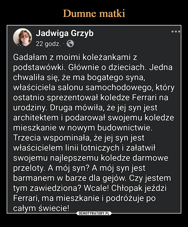  –  Jadwiga Grzyb22 godz..Gadałam z moimi koleżankami zpodstawówki. Głównie o dzieciach. Jednachwaliła się, że ma bogatego syna,właściciela salonu samochodowego, któryostatnio sprezentował koledze Ferrari naurodziny. Druga mówiła, że jej syn jestarchitektem i podarował swojemu koledzemieszkanie w nowym budownictwie.Trzecia wspominała, że jej syn jestwłaścicielem linii lotniczych i załatwiłswojemu najlepszemu koledze darmoweprzeloty. A mój syn? A mój syn jestbarmanem w barze dla gejów. Czy jestemtym zawiedziona? Wcale! Chłopak jeździFerrari, ma mieszkanie i podróżuje pocałym świecie!