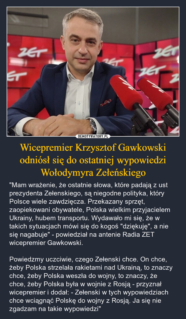 Wicepremier Krzysztof Gawkowski odniósł się do ostatniej wypowiedzi Wołodymyra Zełeńskiego – "Mam wrażenie, że ostatnie słowa, które padają z ust prezydenta Zełenskiego, są niegodne polityka, który Polsce wiele zawdzięcza. Przekazany sprzęt, zaopiekowani obywatele, Polska wielkim przyjacielem Ukrainy, hubem transportu. Wydawało mi się, że w takich sytuacjach mówi się do kogoś "dziękuję", a nie się nagabuje" - powiedział na antenie Radia ZET wicepremier Gawkowski.Powiedzmy uczciwie, czego Zełenski chce. On chce, żeby Polska strzelała rakietami nad Ukrainą, to znaczy chce, żeby Polska weszła do wojny, to znaczy, że chce, żeby Polska była w wojnie z Rosją - przyznał wicepremier i dodał: - Zełenski w tych wypowiedziach chce wciągnąć Polskę do wojny z Rosją. Ja się nie zgadzam na takie wypowiedzi" ZETZETETZET