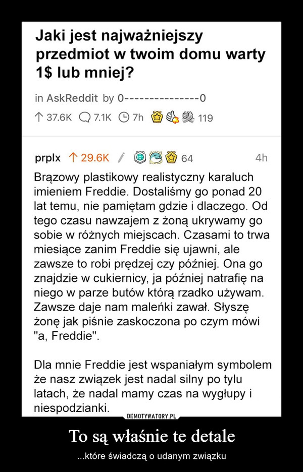 To są właśnie te detale – ...które świadczą o udanym związku Jaki jest najważniejszyprzedmiot w twoim domu warty1$ lub mniej?in AskReddit by 0-1 37.6K Q 7.1K © 7h119prplx 1 29.6K /A W 644hBrązowy plastikowy realistyczny karaluchimieniem Freddie. Dostaliśmy go ponad 20lat temu, nie pamiętam gdzie i dlaczego. Odtego czasu nawWzajem z żoną ukrywamy gosobie w różnych miejscach. Czasami to trwamiesiące zanim Freddie się ujawni, alezawsze to robi prędzej czy później. Ona goznajdzie w cukiernicy, ja później natrafię naniego w parze butów którą rzadko używam.Zawsze daje nam maleńki zawał. Słyszężonę jak piśnie zaskoczona po czym mówi"a, Freddie".Dla mnie Freddie jest wspaniałym symbolemże nasz związek jest nadal silny po tylulatach, że nadal mamy czas na wygłupy iniespodzianki.