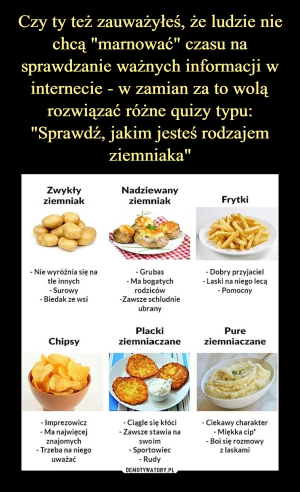  –  Zwykły Nadziewanyziemniak ziemniak Frytki-Nie wyróżnia się natle innych-Surowy- Biedak ze wsi- Grubas - Dobry przyjaciel- Ma bogatych - Laski na niego lecąrodziców - Pomocnyzawsze schludnieubranyPlacki PureChipsy ziemniaczane ziemniaczane- Imprezowicz- Ma najwięcejznajomych- Trzeba na niegouważać- Ciągle się kłóci - Ciekawy charakterZawsze stawia na - Miękka cip*swoim - Boi się rozmowy- Sportowiec z laskami- Rudy