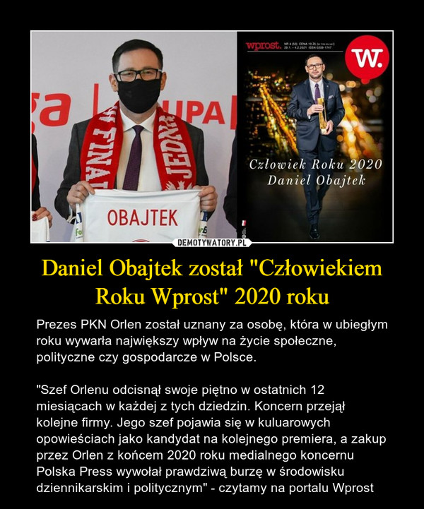 Daniel Obajtek został "Człowiekiem Roku Wprost" 2020 roku – Prezes PKN Orlen został uznany za osobę, która w ubiegłym roku wywarła największy wpływ na życie społeczne, polityczne czy gospodarcze w Polsce."Szef Orlenu odcisnął swoje piętno w ostatnich 12 miesiącach w każdej z tych dziedzin. Koncern przejął kolejne firmy. Jego szef pojawia się w kuluarowych opowieściach jako kandydat na kolejnego premiera, a zakup przez Orlen z końcem 2020 roku medialnego koncernu Polska Press wywołał prawdziwą burzę w środowisku dziennikarskim i politycznym" - czytamy na portalu Wprost 