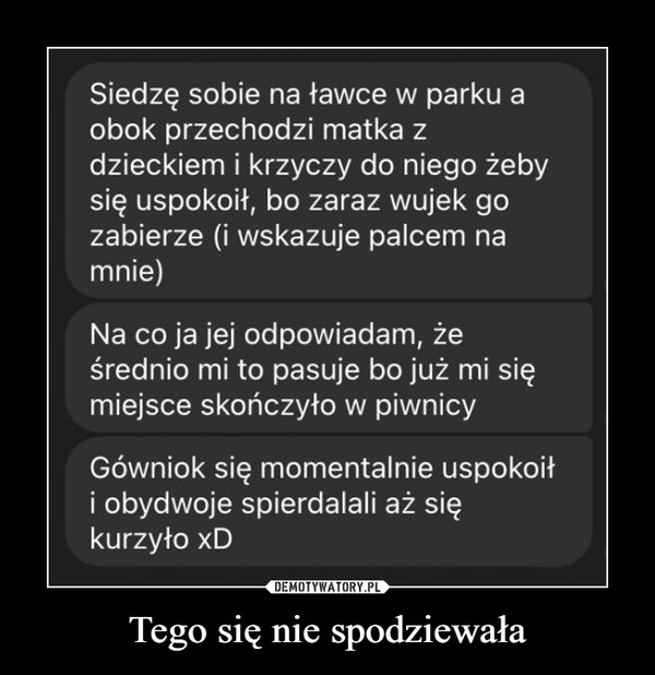 Tego się nie spodziewała –  Siedzę sobie na ławce w parku aobok przechodzi matka zdzieckiem i krzyczy do niego żebysię uspokoił, bo zaraz wujek gozabierze (i wskazuje palcem namnie)Na co ja jej odpowiadam, żeśrednio mi to pasuje bo już mi sięmiejsce skończyło w piwnicyGówniok się momentalnie uspokoiłi obydwoje spierdalali aż siękurzyło xD