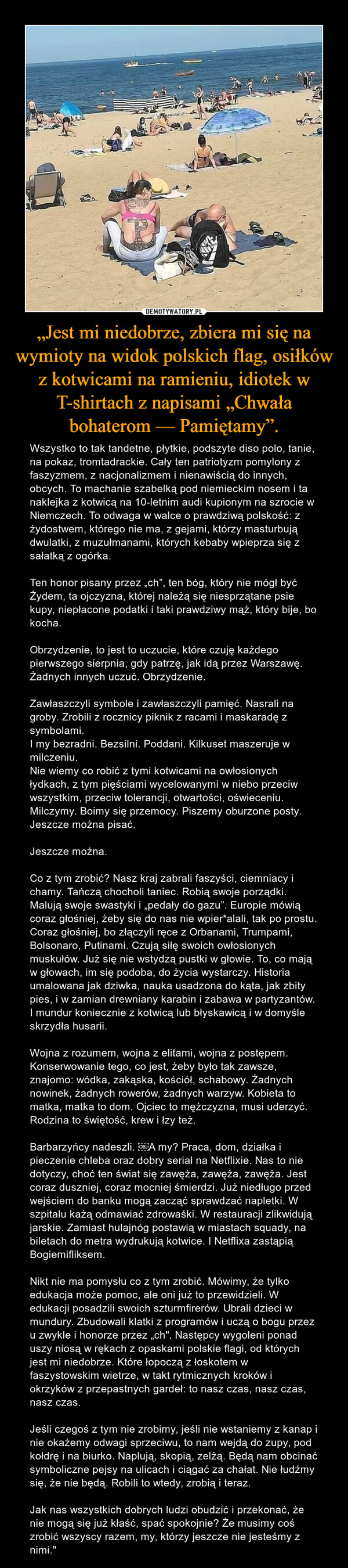 „Jest mi niedobrze, zbiera mi się na wymioty na widok polskich flag, osiłków z kotwicami na ramieniu, idiotek w T-shirtach z napisami „Chwała bohaterom — Pamiętamy”. – Wszystko to tak tandetne, płytkie, podszyte diso polo, tanie, na pokaz, tromtadrackie. Cały ten patriotyzm pomylony z faszyzmem, z nacjonalizmem i nienawiścią do innych, obcych. To machanie szabelką pod niemieckim nosem i ta naklejka z kotwicą na 10-letnim audi kupionym na szrocie w Niemczech. To odwaga w walce o prawdziwą polskość: z żydostwem, którego nie ma, z gejami, którzy masturbują dwulatki, z muzułmanami, których kebaby wpieprza się z sałatką z ogórka.Ten honor pisany przez „ch”, ten bóg, który nie mógł być Żydem, ta ojczyzna, której należą się niesprzątane psie kupy, niepłacone podatki i taki prawdziwy mąż, który bije, bo kocha.Obrzydzenie, to jest to uczucie, które czuję każdego pierwszego sierpnia, gdy patrzę, jak idą przez Warszawę. Żadnych innych uczuć. Obrzydzenie.Zawłaszczyli symbole i zawłaszczyli pamięć. Nasrali na groby. Zrobili z rocznicy piknik z racami i maskaradę z symbolami.I my bezradni. Bezsilni. Poddani. Kilkuset maszeruje w milczeniu.Nie wiemy co robić z tymi kotwicami na owłosionych łydkach, z tym pięściami wycelowanymi w niebo przeciw wszystkim, przeciw tolerancji, otwartości, oświeceniu. Milczymy. Boimy się przemocy. Piszemy oburzone posty. Jeszcze można pisać.Jeszcze można.Co z tym zrobić? Nasz kraj zabrali faszyści, ciemniacy i chamy. Tańczą chocholi taniec. Robią swoje porządki. Malują swoje swastyki i „pedały do gazu”. Europie mówią coraz głośniej, żeby się do nas nie wpier*alali, tak po prostu. Coraz głośniej, bo złączyli ręce z Orbanami, Trumpami, Bolsonaro, Putinami. Czują siłę swoich owłosionych muskułów. Już się nie wstydzą pustki w głowie. To, co mają w głowach, im się podoba, do życia wystarczy. Historia umalowana jak dziwka, nauka usadzona do kąta, jak zbity pies, i w zamian drewniany karabin i zabawa w partyzantów. I mundur koniecznie z kotwicą lub błyskawicą i w domyśle skrzydła husarii.Wojna z rozumem, wojna z elitami, wojna z postępem. Konserwowanie tego, co jest, żeby było tak zawsze, znajomo: wódka, zakąska, kościół, schabowy. Żadnych nowinek, żadnych rowerów, żadnych warzyw. Kobieta to matka, matka to dom. Ojciec to mężczyzna, musi uderzyć. Rodzina to świętość, krew i łzy też.Barbarzyńcy nadeszli. ￼A my? Praca, dom, działka i pieczenie chleba oraz dobry serial na Netflixie. Nas to nie dotyczy, choć ten świat się zawęża, zawęża, zawęża. Jest coraz duszniej, coraz mocniej śmierdzi. Już niedługo przed wejściem do banku mogą zacząć sprawdzać napletki. W szpitalu każą odmawiać zdrowaśki. W restauracji zlikwidują jarskie. Zamiast hulajnóg postawią w miastach squady, na biletach do metra wydrukują kotwice. I Netflixa zastąpią Bogiemifliksem.Nikt nie ma pomysłu co z tym zrobić. Mówimy, że tylko edukacja może pomoc, ale oni już to przewidzieli. W edukacji posadzili swoich szturmfirerów. Ubrali dzieci w mundury. Zbudowali klatki z programów i uczą o bogu przez u zwykle i honorze przez „ch". Następcy wygoleni ponad uszy niosą w rękach z opaskami polskie flagi, od których jest mi niedobrze. Które łopoczą z łoskotem w faszystowskim wietrze, w takt rytmicznych kroków i okrzyków z przepastnych gardeł: to nasz czas, nasz czas, nasz czas.Jeśli czegoś z tym nie zrobimy, jeśli nie wstaniemy z kanap i nie okażemy odwagi sprzeciwu, to nam wejdą do zupy, pod kołdrę i na biurko. Naplują, skopią, zelżą. Będą nam obcinać symboliczne pejsy na ulicach i ciągać za chałat. Nie łudźmy się, że nie będą. Robili to wtedy, zrobią i teraz.Jak nas wszystkich dobrych ludzi obudzić i przekonać, że nie mogą się już kłaść, spać spokojnie? Że musimy coś zrobić wszyscy razem, my, którzy jeszcze nie jesteśmy z nimi." 