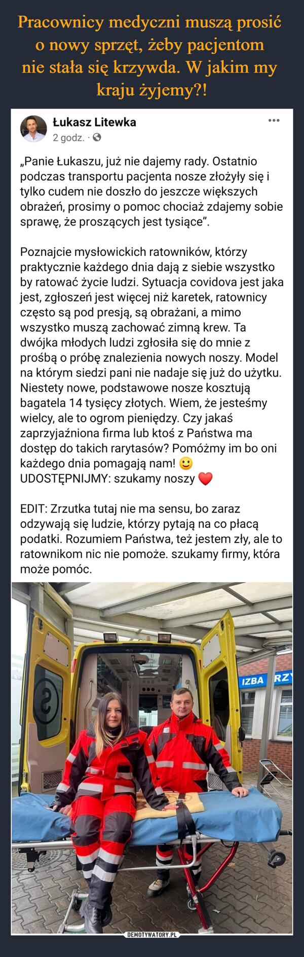  –  Łukasz Litewka2t26Smlg gonc7s6iocedgz.dfi  · „Panie Łukaszu, już nie dajemy rady. Ostatnio podczas transportu pacjenta nosze złożyły się i tylko cudem nie doszło do jeszcze większych obrażeń, prosimy o pomoc chociaż zdajemy sobie sprawę, że proszących jest tysiące”. Poznajcie mysłowickich ratowników, którzy praktycznie każdego dnia dają z siebie wszystko by ratować życie ludzi. Sytuacja covidova jest jaka jest, zgłoszeń jest więcej niż karetek, ratownicy często są pod presją, są obrażani, a mimo wszystko muszą zachować zimną krew. Ta dwójka młodych ludzi zgłosiła się do mnie z prośbą o próbę znalezienia nowych noszy. Model na którym siedzi pani nie nadaje się już do użytku. Niestety nowe, podstawowe nosze kosztują bagatela 14 tysięcy złotych. Wiem, że jesteśmy wielcy, ale to ogrom pieniędzy. Czy jakaś zaprzyjaźniona firma lub ktoś z Państwa ma dostęp do takich rarytasów? Pomóżmy im bo oni każdego dnia pomagają nam!