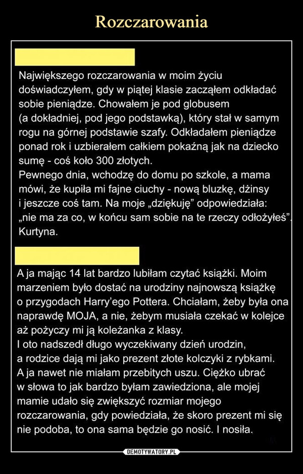  –  Największego rozczarowania w moim życiu doświadczyłem, gdy w piątej klasie zacząłem odkładać sobie pieniądze. Chowałem je pod globusem (a dokładniej, pod jego podstawką), który stał w samym rogu na górnej podstawie szafy. Odkładałem pieniądze ponad rok i uzbierałem całkiem pokaźną jak na dziecko sumę - coś koło 300 złotych.Pewnego dnia, wchodzę do domu po szkole, a mama mówi, że kupiła mi fajne ciuchy - nową bluzkę, dżinsy i jeszcze coś tam. Na moje „dziękuję" odpowiedziała: „nie ma za co, w końcu sam sobie na te rzeczy odłożyłeś". Kurtyna.A ja mając 14 lat bardzo lubiłam czytać książki. Moim marzeniem było dostać na urodziny najnowszą książkę0 przygodach Harry'ego Pottera. Chciałam, żeby była ona naprawdę MOJA, a nie, żebym musiała czekać w kolejce aż pożyczy mi ją koleżanka z klasy.1 oto nadszedł długo wyczekiwany dzień urodzin,a rodzice dają mi jako prezent złote kolczyki z rybkami. A ja nawet nie miałam przebitych uszu. Ciężko ubrać w słowa to jak bardzo byłam zawiedziona, ale mojej mamie udało się zwiększyć rozmiar mojego rozczarowania, gdy powiedziała, że skoro prezent mi się nie podoba, to ona sama będzie go nosić. I nosiła