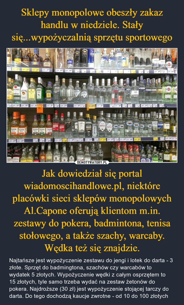 Jak dowiedział się portal wiadomoscihandlowe.pl, niektóre placówki sieci sklepów monopolowych Al.Capone oferują klientom m.in. zestawy do pokera, badmintona, tenisa stołowego, a także szachy, warcaby. Wędka też się znajdzie. – Najtańsze jest wypożyczenie zestawu do jengi i lotek do darta - 3 złote. Sprzęt do badmingtona, szachów czy warcabów to wydatek 5 złotych. Wypożyczenie wędki z całym osprzętem to 15 złotych, tyle samo trzeba wydać na zestaw żetonów do pokera. Najdroższe (30 zł) jest wypożyczenie stojącej tarczy do darta. Do tego dochodzą kaucje zwrotne - od 10 do 100 złotych 