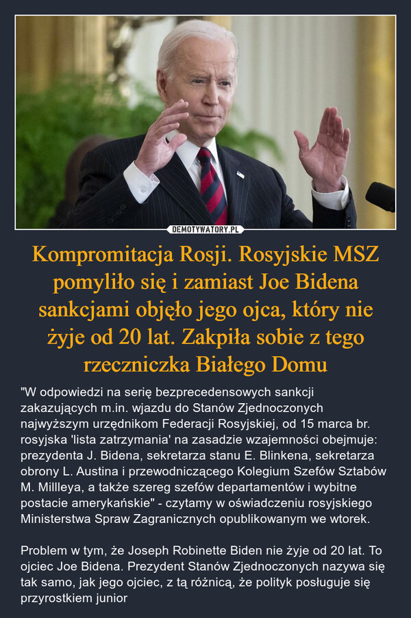 Kompromitacja Rosji. Rosyjskie MSZ pomyliło się i zamiast Joe Bidena sankcjami objęło jego ojca, który nie żyje od 20 lat. Zakpiła sobie z tego rzeczniczka Białego Domu – "W odpowiedzi na serię bezprecedensowych sankcji zakazujących m.in. wjazdu do Stanów Zjednoczonych najwyższym urzędnikom Federacji Rosyjskiej, od 15 marca br. rosyjska 'lista zatrzymania' na zasadzie wzajemności obejmuje: prezydenta J. Bidena, sekretarza stanu E. Blinkena, sekretarza obrony L. Austina i przewodniczącego Kolegium Szefów Sztabów M. Millleya, a także szereg szefów departamentów i wybitne postacie amerykańskie" - czytamy w oświadczeniu rosyjskiego Ministerstwa Spraw Zagranicznych opublikowanym we wtorek.Problem w tym, że Joseph Robinette Biden nie żyje od 20 lat. To ojciec Joe Bidena. Prezydent Stanów Zjednoczonych nazywa się tak samo, jak jego ojciec, z tą różnicą, że polityk posługuje się przyrostkiem junior 