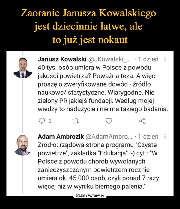  –  Janusz Kowalski @JKowalski_... -1 dzień40 tys. osób umiera w Polsce z powodujakości powietrza? Poważna teza. A więcproszę o zweryfikowane dowód - źródłonaukowe/ statystyczne. Wiarygodne. Niezielony PR jakiejś fundacji. Według mojejwiedzy to nadużycie i nie ma takiego badaniaQ з        U O <Adam Ambrozik @AdamAmbro... -1 dzieńŹródło: rządowa strona programu "Czystepowietrze", zakładka "Edukacja":-) cyt.: "WPolsce z powodu chorób wywołanychzanieczyszczonym powietrzem rocznieumiera ok. 45 000 osób, czyli ponad 7 razywięcej niż w wyniku biernego palenia."