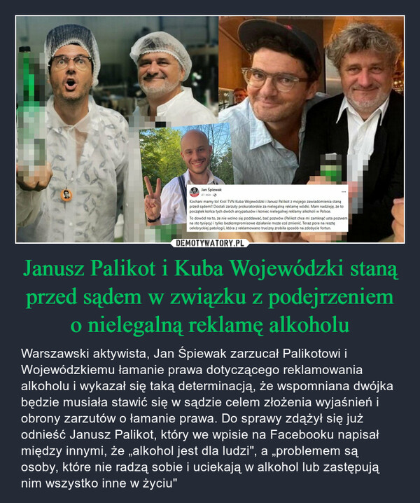 Janusz Palikot i Kuba Wojewódzki staną przed sądem w związku z podejrzeniem o nielegalną reklamę alkoholu – Warszawski aktywista, Jan Śpiewak zarzucał Palikotowi i Wojewódzkiemu łamanie prawa dotyczącego reklamowania alkoholu i wykazał się taką determinacją, że wspomniana dwójka będzie musiała stawić się w sądzie celem złożenia wyjaśnień i obrony zarzutów o łamanie prawa. Do sprawy zdążył się już odnieść Janusz Palikot, który we wpisie na Facebooku napisał między innymi, że „alkohol jest dla ludzi", a „problemem są osoby, które nie radzą sobie i uciekają w alkohol lub zastępują nim wszystko inne w życiu" Jan Śpiewak41 min - Ⓒ***Kochani mamy to! Krol TVN Kuba Wojewódzki i Janusz Palikot z mojego zawiadomienia stanąprzed sądem!! Dostali zarzuty prokuratorskie za nielegalną reklamę wódki. Mam nadzieję, że topoczątek końca tych dwóch arcypatusów i koniec nielegalnej reklamy alkoholi w Polsce.To dowód na to, że nie wolno się poddawać, bać pozwów (Palikot chce mi zamknąć usta pozwemna sto tysięcy) i tylko bezkompromisowe działanie może coś zmienić. Teraz pora na resztęcelebryckiej patologii, która z reklamowano trucizny zrobiła sposób na zdobycie fortun.