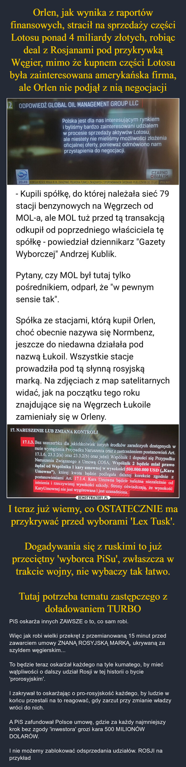 I teraz już wiemy, co OSTATECZNIE ma przykrywać przed wyborami 'Lex Tusk'.Dogadywania się z ruskimi to już przeciętny 'wyborca PiSu', zwłaszcza w trakcie wojny, nie wybaczy tak łatwo.Tutaj potrzeba tematu zastępczego z doładowaniem TURBO – PiS oskarża innych ZAWSZE o to, co sam robi. Więc jak robi wielki przekręt z przemianowaną 15 minut przed zawarciem umowy ZNANĄ ROSYJSKĄ MARKĄ, ukrywaną za szyldem węgierskim...To będzie teraz oskarżał każdego na tyle kumatego, by mieć wątpliwości o dalszy udział Rosji w tej historii o bycie 'prorosyjskim'.I zakrywał to oskarżając o pro-rosyjskość każdego, by ludzie w końcu przestali na to reagować, gdy zarzut przy zmianie władzy wróci do nich.A PiS zafundował Polsce umowę, gdzie za każdy najmniejszy krok bez zgody 'inwestora' grozi kara 500 MILIONÓW DOLARÓW.I nie możemy zablokować odsprzedania udziałów. ROSJI na przykład ODPOWIEDŹ GLOBAL OIL MANAGEMENT GROUP LLCPolska jest dla nas interesującym rynkiemi byliśmy bardzo zainteresowani udziałemw procesie sprzedaży aktywów Lotosu,ale niestety nie mieliśmy możliwości złożeniaoficjalnej oferty, ponieważ odmówiono namprzystąpienia do negocjacji.CZARNOna BIAŁYM20:49 KOMISJA BĘDZIE MOGŁA M.IN. ZAKAZYWAĆ PEŁNIENIA FUNKCJI ZWIĄZANYCH Z DYSPONOWANIEM ŚRODKAMI PUBLICZNYMI DO 10 LAT PILNEtv 24- Kupili spółkę, do której należała sieć 79stacji benzynowych na Węgrzech odMOL-a, ale MOL tuż przed tą transakcjąodkupił od poprzedniego właściciela tęspółkę - powiedział dziennikarz "GazetyWyborczej" Andrzej Kublik.Pytany, czy MOL był tutaj tylkopośrednikiem, odparł, że "w pewnymsensie tak".Spółka ze stacjami, którą kupił Orlen,choć obecnie nazywa się Normbenz,jeszcze do niedawna działała podnazwą Łukoil. Wszystkie stacjeprowadziła pod tą słynną rosyjskąmarką. Na zdjęciach z map satelitarnychwidać, jak na początku tego rokuznajdujące się na Węgrzech Łukoilezamieniały się w Orleny.Pytany, czy MOL był tutaj tylkopośrednikiem, odparł, że "w pewnymsensie tak".Spółka ze stacjami, którą kupił Orlen,choć obecnie nazywa się Normbenz,jeszcze do niedawna działała podnazwą Łukoil. Wszystkie stacjeprowadziła pod tą słynną rosyjskąmarką. Na zdjęciach z map satelitarnychwidać, jak na początku tego rokuznajdujące się na Węgrzech Łukoilezamieniały się w Orleny.17. NARUSZENIE LUB ZMIANA KONTROLIX17.1.3. Bez uszczerbku dla jakichkolwiek innych środków zaradczych dostępnych wrazie wystąpienia Przypadku Naruszenia oraz z zastrzeżeniem postanowień Art.17.1.6, 23.3.2(a) oraz 23.3.2(b) oraz jeżeli Wspólnik 1 dopuści się PrzypadkuNaruszenia Związanego z Umową COSA, Wspólnik 2 będzie miał prawożądać od Wspólnika 1 kary umownej w wysokości 500.000.000 USD (,,KaraUmowna"), której kwota będzie podlegała dalszej korekcie zgodnie zpostanowieniami Art. 17.1.4. Kara Umowna będzie należna niezależnie odistnienia i rzeczywistej wysokości szkody. Strony oświadczają, że wysokośćKaryUmownej nie jest wygórowana i jest uzasadniona.@