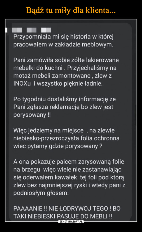  –  Przypomniałami się historia w którejpracowałem w zakładzie meblowym.Pani zamówiła sobie zółte lakierowanemebelki do kuchni. Przyjechaliśmy namotaż mebeli zamontowane, zlew zINOXu i wszystko pięknie ładnie.Po tygodniu dostaliśmy informację żePani zgłasza reklamację bo zlew jestporysowany !!Więc jedziemy na miejsce, na zlewieniebiesko-przezroczysta folia ochronnawiec pytamy gdzie porysowany?A ona pokazuje palcem zarysowaną foliena brzegu więc wiele nie zastanawiającsię oderwałem kawałek tej foli pod którązlew bez najmniejszej ryski i wtedy pani zpodniosłym głosem:PAAAANIE !! NIE ŁODRYWOJ TEGO ! BOTAKI NIEBIESKI PASUJE DO MEBLI !!