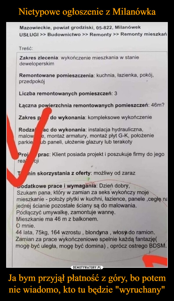 Ja bym przyjął płatność z góry, bo potem nie wiadomo, kto tu będzie "wyruchany" –  Mazowieckie, powiat grodziski, 05-822, MilanówekUSŁUGI >> Budownictwo >> Remonty >> Remonty mieszkańTreść:Zakres zlecenia: wykończenie mieszkania w staniedeweloperskimRemontowane pomieszczenia: kuchnia, łazienka, pokój,przedpokójLiczba remontowanych pomieszczeń: 3Łączna powierzchnia remontowanych pomieszczeń: 46m?Zakres p do wykonania: kompleksowe wykończenieRodzaj ac do wykonania: instalacja hydrauliczna,malowe, montaż armatury, montaż płyt G-K, położenieparkie ub paneli, ułożenie glazury lub terakotyProj prac: Klient posiada projekt i poszukuje firmy do jegoreacjiTnin skorzystania z oferty: możliwy od zarazDodatkowe prace i wymagania: Dzień dobry,Szukam pana, który w zamian za seks wykończy mojemieszkanie - położy płytki w kuchni, łazience, panele ,cegłę najednej ścianie pozostałe ściany są do malowania.Podłączyć umywalkę, zamontuje wannę.Mieszkanie ma 46 m z balkonem.O mnie.44 lata, 75kg, 164 wzrostu, blondyna, włosy do ramion.Zamian za prace wykończeniowe spelnie każdą fantazję(mogę być uległa, mogę być domina), oprócz ostrego BDSM.