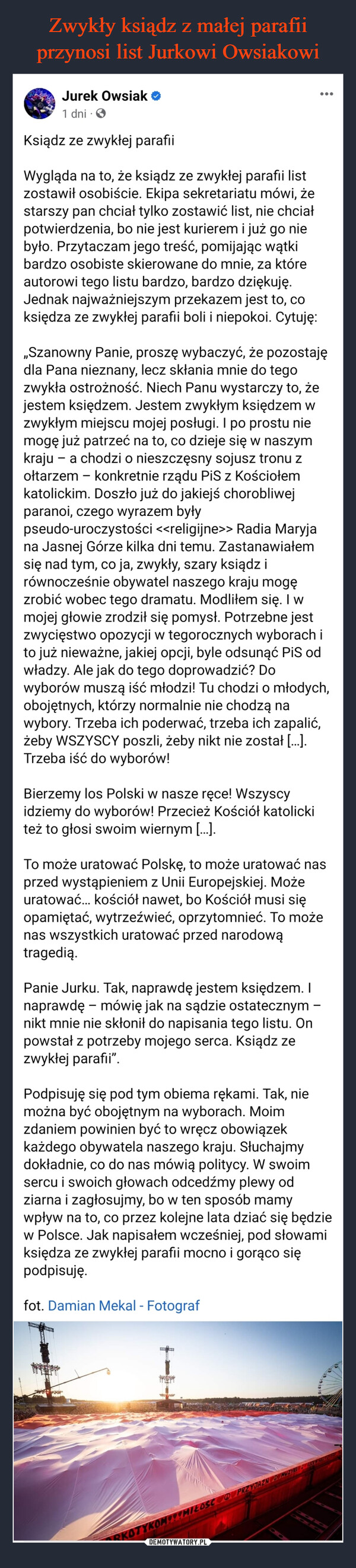  –  Wygląda na to, że ksiądz ze zwykłej parafii listZostawił osobiście. Ekipa sekretariatu mówi, żestarszy pan chciał tylko zostawić list, nie chciałpotwierdzenia, bo nie jest kurierem i już go nie było.Przytaczam jego treść, pomijając wątki bardzoosobiste skierowane do mnie, za które autorowi tegolistu bardzo, bardzo dziękuję. Jednak najważniejszymprzekazem jest to, co księdza ze zwykłej parafii boli iniepokoi. Cytuję:,,Szanowny Panie, proszę wybaczyć, że pozostaję dlaPana nieznany, lecz skłania mnie do tego zwykłaostrożność. Niech Panu wystarczy to, że jestemksiędzem. Jestem zwykłym księdzem w zwykłymmiejscu mojej posługi. I po prostu nie mogę jużpatrzeć na to, co dzieje się w naszym kraju - a chodzio nieszczęsny sojusz tronu z ołtarzem konkretnierządu PiS z Kościołem katolickim. Doszło już dojakiejś chorobliwej paranoi, czego wyrazem byłypseudo-uroczystości <<religijne>> Radia Maryja naJasnej Górze kilka dni temu. Zastanawiałem się nadtym, co ja, zwykły, szary ksiądz i równocześnieobywatel naszego kraju mogę zrobić wobec tegodramatu. Modliłem się. I w mojej głowie zrodził siępomysł. Potrzebne jest zwycięstwo opozycji wtegorocznych wyborach i to już nieważne, jakiej opcji,byle odsunąć PiS od władzy. Ale jak do tegodoprowadzić? Do wyborów muszą iść młodzi! Tuchodzi o młodych, obojętnych, którzy normalnie niechodzą na wybory. Trzeba ich poderwać, trzeba ichzapalić, żeby WSZYSCY poszli, żeby nikt nie został [...].Trzeba iść do wyborów!-Bierzemy los Polski w nasze ręce! Wszyscy idziemy dowyborów! Przecież Kościół katolicki też to głosiswoim wiernym [...].To może uratować Polskę, to może uratować nasprzed wystąpieniem z Unii Europejskiej. Możeuratować... kościół nawet, bo Kościół musi sięopamiętać, wytrzeźwieć, oprzytomnieć. To może naswszystkich uratować przed narodową tragedią.Panie Jurku. Tak, naprawdę jestem księdzem. Inaprawdę - mówię jak na sądzie ostatecznym - niktmnie nie skłonił do napisania tego listu. On powstał zpotrzeby mojego rca. Ksiądz ze zwykłej parafii".Podpisuję się pod tym obiema rękami. Tak, nie możnabyć obojętnym na wyborach. Moim zdaniem powinienbyć to wręcz obowiązek każdego obywatela naszegokraju. Słuchajmy dokładnie, co do nas mówią politycy.W swoim sercu i swoich głowach odcedźmy plewy odziarna i zagłosujmy, bo w ten sposób mamy wpływ nato, co przez kolejne lata dziać się będzie w Polsce. Jaknapisałem wcześniej, pod słowami księdza ze zwykłejparafii mocno i gorąco się podpisuję.