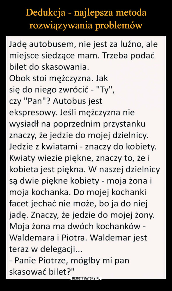  –  Jadę autobusem, nie jest za luźno, alemiejsce siedzące mam. Trzeba podaćbilet do skasowania.Obok stoi mężczyzna. Jaksię do niego zwrócić - "Ty",czy "Pan"? Autobus jestekspresowy. Jeśli mężczyzna niewysiadł na poprzednim przystankuznaczy, że jedzie do mojej dzielnicy.Jedzie z kwiatami - znaczy do kobiety.Kwiaty wiezie piękne, znaczy to, że ikobieta jest piękna. W naszej dzielnicysą dwie piękne kobiety - moja żona imoja kochanka. Do mojej kochankifacet jechać nie może, bo ja do niejjadę. Znaczy, że jedzie do mojej żony.Moja żona ma dwóch kochanków -Waldemara i Piotra. Waldemar jestteraz w delegacji...- Panie Piotrze, mógłby mi panskasować bilet?"