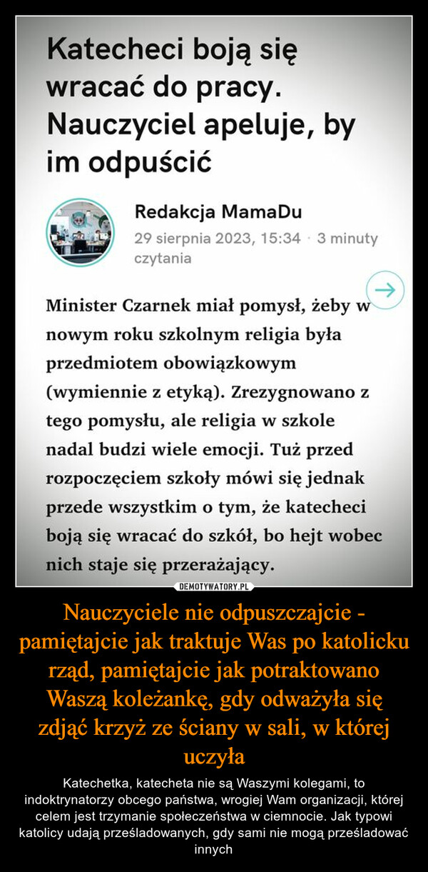 Nauczyciele nie odpuszczajcie - pamiętajcie jak traktuje Was po katolicku rząd, pamiętajcie jak potraktowano Waszą koleżankę, gdy odważyła się zdjąć krzyż ze ściany w sali, w której uczyła – Katechetka, katecheta nie są Waszymi kolegami, to indoktrynatorzy obcego państwa, wrogiej Wam organizacji, której celem jest trzymanie społeczeństwa w ciemnocie. Jak typowi katolicy udają prześladowanych, gdy sami nie mogą prześladować innych Katecheci boją sięwracać do pracy.Nauczyciel apeluje, byim odpuścićRedakcja Mama Du29 sierpnia 2023, 15:34 3 minutyczytaniaMinister Czarnek miał pomysł, żeby wnowym roku szkolnym religia byłaprzedmiotem obowiązkowym(wymiennie z etyką). Zrezygnowano ztego pomysłu, ale religia w szkolenadal budzi wiele emocji. Tuż przedrozpoczęciem szkoły mówi się jednakprzede wszystkim o tym, że katecheciboją się wracać do szkół, bo hejt wobecnich staje się przerażający.