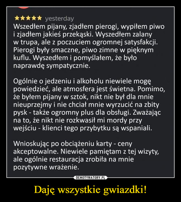 Daję wszystkie gwiazdki! –  ✰ yesterdayWszedłem pijany, zjadłem pierogi, wypiłem piwoi zjadłem jakieś przekąski. Wyszedłem zalanyw trupa, ale z poczuciem ogromnej satysfakcji.Pierogi były smaczne, piwo zimne w pięknymkuflu. Wyszedłem i pomyślałem, że byłonaprawdę sympatycznie.Ogólnie o jedzeniu i alkoholu niewiele mogępowiedzieć, ale atmosfera jest świetna. Pomimo,że byłem pijany w sztok, nikt nie był dla mnienieuprzejmy i nie chciał mnie wyrzucić na zbitypysk - także ogromny plus dla obsługi. Zważającna to, że nikt nie rozkwasił mi mordy przywejściu - klienci tego przybytku są wspaniali.Wnioskując po obciążeniu karty - cenyakceptowalne. Niewiele pamiętam z tej wizyty,ale ogólnie restauracja zrobiła na mniepozytywne wrażenie.