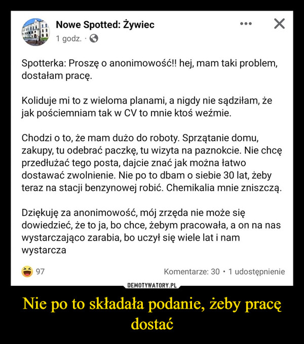 Nie po to składała podanie, żeby pracę dostać –  Nowe Spotted: Żywiec1 godz.Spotterka: Proszę o anonimowość!! hej, mam taki problem,dostałam pracę.Koliduje mi to z wieloma planami, a nigdy nie sądziłam, żejak pościemniam tak w CV to mnie ktoś weźmie.×Chodzi o to, że mam dużo do roboty. Sprzątanie domu,zakupy, tu odebrać paczkę, tu wizyta na paznokcie. Nie chcęprzedłużać tego posta, dajcie znać jak można łatwodostawać zwolnienie. Nie po to dbam o siebie 30 lat, żebyteraz na stacji benzynowej robić. Chemikalia mnie zniszczą.97Dziękuję za anonimowość, mój zrzęda nie może siędowiedzieć, że to ja, bo chce, żebym pracowała, a on na naswystarczająco zarabia, bo uczył się wiele lat i namwystarczaKomentarze: 30 1 udostępnienie●