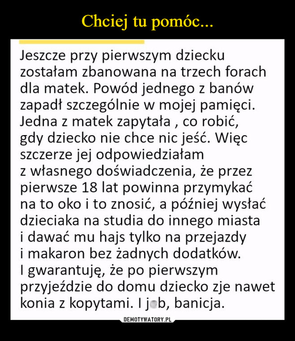  –  Jeszcze przy pierwszym dzieckuzostałam zbanowana na trzech forachdla matek. Powód jednego z banówzapadł szczególnie w mojej pamięci.Jedna z matek zapytała, co robić,gdy dziecko nie chce nic jeść. Więcszczerze jej odpowiedziałamz własnego doświadczenia, że przezpierwsze 18 lat powinna przymykaćna to oko i to znosić, a później wysłaćdzieciaka na studia do innego miastai dawać mu hajs tylko na przejazdyi makaron bez żadnych dodatków.I gwarantuję, że po pierwszymprzyjeździe do domu dziecko zje nawetkonia z kopytami. I job, banicja.