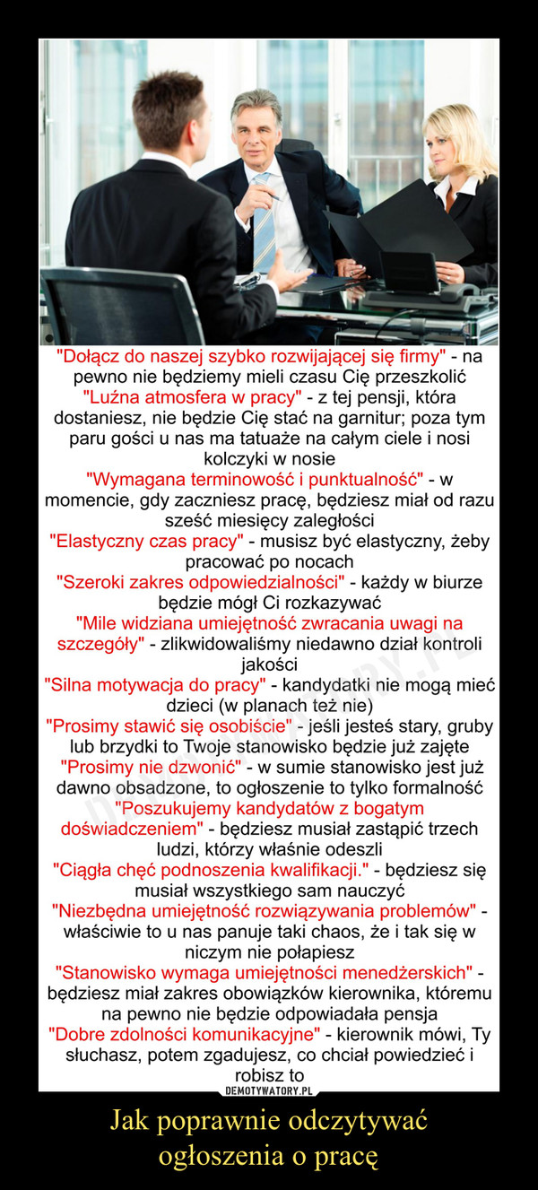 Jak poprawnie odczytywaćogłoszenia o pracę –  "Dołącz do naszej szybko rozwijającej się firmy" - na pewno nie będziemy mieli czasu Cię przeszkolić "Luźna atmosfera w pracy" - z tej pensji, która dostaniesz, nie będzie Cię stać na garnitur; poza tym paru gości u nas ma tatuaże na całym ciele i nosi kolczyki w nosie "Wymagana terminowość i punktualność" - w momencie, gdy zaczniesz pracę, będziesz miał od razu sześć miesięcy zaległości "Elastyczny czas pracy" - musisz być elastyczny, żeby pracować po nocach "Szeroki zakres odpowiedzialności" - każdy w biurze będzie mógł Ci rozkazywać "Mile widziana umiejętność zwracania uwagi na szczegóły" - zlikwidowaliśmy niedawno dział kontroli jakości "Silna motywacja do pracy" - kandydatki nie mogą mieć dzieci (w planach też nie) "Prosimy stawić się osobiście" - jeśli jesteś stary, gruby lub brzydki to Twoje stanowisko będzie już zajęte "Prosimy nie dzwonić" - w sumie stanowisko jest już dawno obsadzone, to ogłoszenie to tylko formalność "Poszukujemy kandydatów z bogatym doświadczeniem" - będziesz musiał zastąpić trzech ludzi, którzy właśnie odeszli "Ciągła chęć podnoszenia kwalifikacji." - będziesz się musiał wszystkiego sam nauczyć "Niezbędna umiejętność rozwiązywania problemów" -właściwie to u nas panuje taki chaos, że i tak się w niczym nie połapiesz "Stanowisko wymaga umiejętności menedżerskich" -będziesz miał zakres obowiązków kierownika, któremu na pewno nie będzie odpowiadała pensja "Dobre zdolności komunikacyjne" - kierownik mówi, Ty słuchasz, potem zgadujesz, co chciał powiedzieć i robisz to 