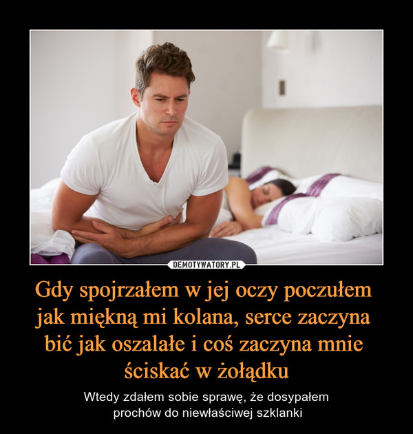 Gdy spojrzałem w jej oczy poczułem jak miękną mi kolana, serce zaczyna bić jak oszalałe i coś zaczyna mnie ściskać w żołądku – Wtedy zdałem sobie sprawę, że dosypałem prochów do niewłaściwej szklanki 