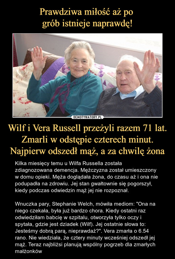 Wilf i Vera Russell przeżyli razem 71 lat. Zmarli w odstępie czterech minut. Najpierw odszedł mąż, a za chwilę żona – Kilka miesięcy temu u Wilfa Russella została zdiagnozowana demencja. Mężczyzna został umieszczony w domu opieki. Męża doglądała żona, do czasu aż i ona nie podupadła na zdrowiu. Jej stan gwałtownie się pogorszył, kiedy podczas odwiedzin mąż jej nie rozpoznał. Wnuczka pary, Stephanie Welch, mówiła mediom: "Ona na niego czekała, była już bardzo chora. Kiedy ostatni raz odwiedziłam babcię w szpitalu, otworzyła tylko oczy i spytała, gdzie jest dziadek (Wilf). Jej ostatnie słowa to: Jesteśmy dobrą parą, nieprawdaż?". Vera zmarła o 6.54 rano. Nie wiedziała, że cztery minuty wcześniej odszedł jej mąż. Teraz najbliżsi planują wspólny pogrzeb dla zmarłych małżonków 