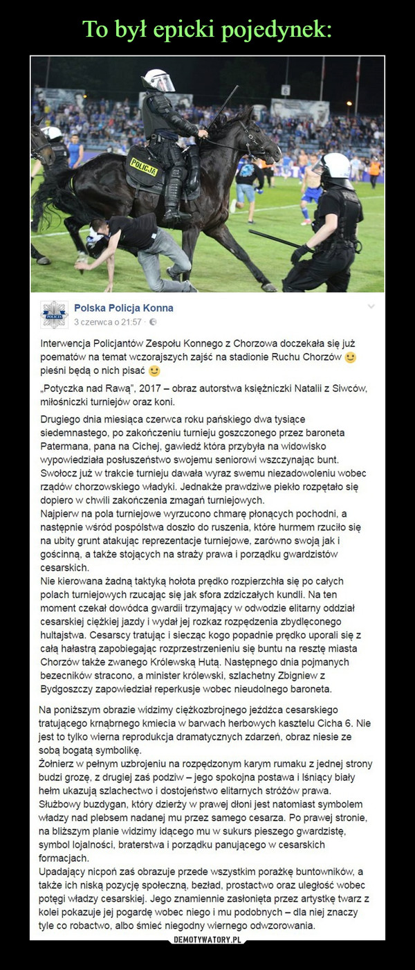  –  Interwencja Policjantów Zespołu Konnego z Chorzowa doczekała się już poematów na temat wczorajszych zajść na stadionie Ruchu Chorzów :) pieśni będą o nich pisać :)„Potyczka nad Rawą”, 2017 – obraz autorstwa księżniczki Natalii z Siwców, miłośniczki turniejów oraz koni.Drugiego dnia miesiąca czerwca roku pańskiego dwa tysiące siedemnastego, po zakończeniu turnieju goszczonego przez baroneta Patermana, pana na Cichej, gawiedź która przybyła na widowisko wypowiedziała posłuszeństwo swojemu seniorowi wszczynając bunt. Swołocz już w trakcie turnieju dawała wyraz swemu niezadowoleniu wobec rządów chorzowskiego władyki. Jednakże prawdziwe piekło rozpętało się dopiero w chwili zakończenia zmagań turniejowych.Najpierw na pola turniejowe wyrzucono chmarę płonących pochodni, a następnie wśród pospólstwa doszło do ruszenia, które hurmem rzuciło się na ubity grunt atakując reprezentacje turniejowe, zarówno swoją jak i gościnną, a także stojących na straży prawa i porządku gwardzistów cesarskich.Nie kierowana żadną taktyką hołota prędko rozpierzchła się po całych polach turniejowych rzucając się jak sfora zdziczałych kundli. Na ten moment czekał dowódca gwardii trzymający w odwodzie elitarny oddział cesarskiej ciężkiej jazdy i wydał jej rozkaz rozpędzenia zbydlęconego hultajstwa. Cesarscy tratując i siecząc kogo popadnie prędko uporali się z całą hałastrą zapobiegając rozprzestrzenieniu się buntu na resztę miasta Chorzów także zwanego Królewską Hutą. Następnego dnia pojmanych bezecników stracono, a minister królewski, szlachetny Zbigniew z Bydgoszczy zapowiedział reperkusje wobec nieudolnego baroneta.Na poniższym obrazie widzimy ciężkozbrojnego jeźdźca cesarskiego tratującego krnąbrnego kmiecia w barwach herbowych kasztelu Cicha 6. Nie jest to tylko wierna reprodukcja dramatycznych zdarzeń, obraz niesie ze sobą bogatą symbolikę. Żołnierz w pełnym uzbrojeniu na rozpędzonym karym rumaku z jednej strony budzi grozę, z drugiej zaś podziw – jego spokojna postawa i lśniący biały hełm ukazują szlachectwo i dostojeństwo elitarnych stróżów prawa. Służbowy buzdygan, który dzierży w prawej dłoni jest natomiast symbolem władzy nad plebsem nadanej mu przez samego cesarza. Po prawej stronie, na bliższym planie widzimy idącego mu w sukurs pieszego gwardzistę, symbol lojalności, braterstwa i porządku panującego w cesarskich formacjach.Upadający nicpoń zaś obrazuje przede wszystkim porażkę buntowników, a także ich niską pozycję społeczną, bezład, prostactwo oraz uległość wobec potęgi władzy cesarskiej. Jego znamiennie zasłonięta przez artystkę twarz z kolei pokazuje jej pogardę wobec niego i mu podobnych – dla niej znaczy tyle co robactwo, albo śmieć niegodny wiernego odwzorowania.