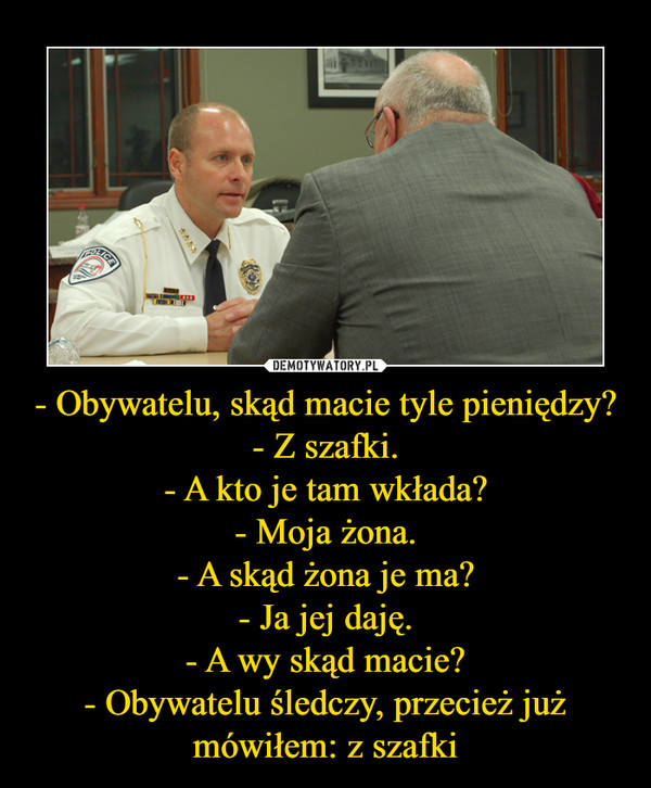 - Obywatelu, skąd macie tyle pieniędzy?- Z szafki.- A kto je tam wkłada?- Moja żona.- A skąd żona je ma?- Ja jej daję.- A wy skąd macie?- Obywatelu śledczy, przecież już mówiłem: z szafki –  