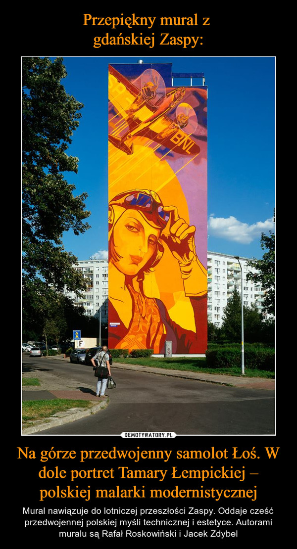 Na górze przedwojenny samolot Łoś. W dole portret Tamary Łempickiej – polskiej malarki modernistycznej – Mural nawiązuje do lotniczej przeszłości Zaspy. Oddaje cześć przedwojennej polskiej myśli technicznej i estetyce. Autorami muralu są Rafał Roskowiński i Jacek Zdybel 