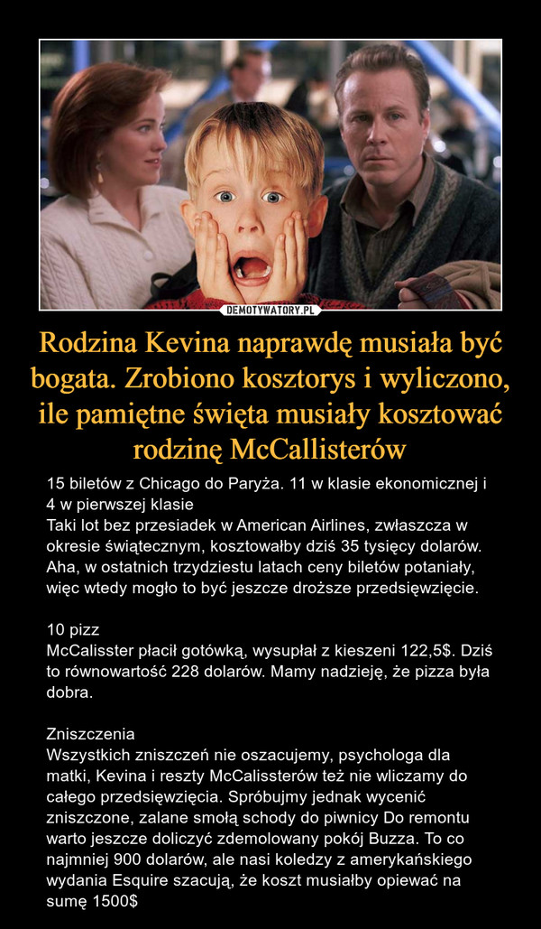 Rodzina Kevina naprawdę musiała być bogata. Zrobiono kosztorys i wyliczono, ile pamiętne święta musiały kosztować rodzinę McCallisterów – 15 biletów z Chicago do Paryża. 11 w klasie ekonomicznej i 4 w pierwszej klasieTaki lot bez przesiadek w American Airlines, zwłaszcza w okresie świątecznym, kosztowałby dziś 35 tysięcy dolarów. Aha, w ostatnich trzydziestu latach ceny biletów potaniały, więc wtedy mogło to być jeszcze droższe przedsięwzięcie. 10 pizzMcCalisster płacił gotówką, wysupłał z kieszeni 122,5$. Dziś to równowartość 228 dolarów. Mamy nadzieję, że pizza była dobra. ZniszczeniaWszystkich zniszczeń nie oszacujemy, psychologa dla matki, Kevina i reszty McCalissterów też nie wliczamy do całego przedsięwzięcia. Spróbujmy jednak wycenić zniszczone, zalane smołą schody do piwnicy Do remontu warto jeszcze doliczyć zdemolowany pokój Buzza. To co najmniej 900 dolarów, ale nasi koledzy z amerykańskiego wydania Esquire szacują, że koszt musiałby opiewać na sumę 1500$ 