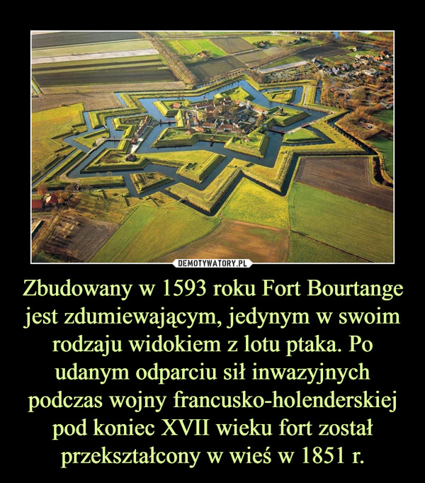 Zbudowany w 1593 roku Fort Bourtange jest zdumiewającym, jedynym w swoim rodzaju widokiem z lotu ptaka. Po udanym odparciu sił inwazyjnych podczas wojny francusko-holenderskiej pod koniec XVII wieku fort został przekształcony w wieś w 1851 r. –  