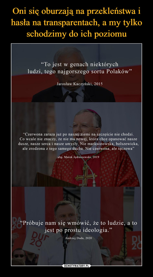  –  "To jest w genach niektórychludzi, tego najgorszego sortu Polaków"Jarosław Kaczyński, 2015"Czerwona zaraza już po naszej ziemi na szczęście nie chodzi.Co wcale nie znaczy, że nie ma nowej, która chce opanować naszedusze, nasze serca i nasze umysły. Nie marksistowska, bolszewicka,ale zrodzona z tego samego ducha. Nie czerwona, ale tęczowa"abp. Marek Jędraszewski, 2019Próbuje nam się wmówić, że to ludzie, a tojest po prostu ideologia."DUP20DU20Andrzej Duda, 2020