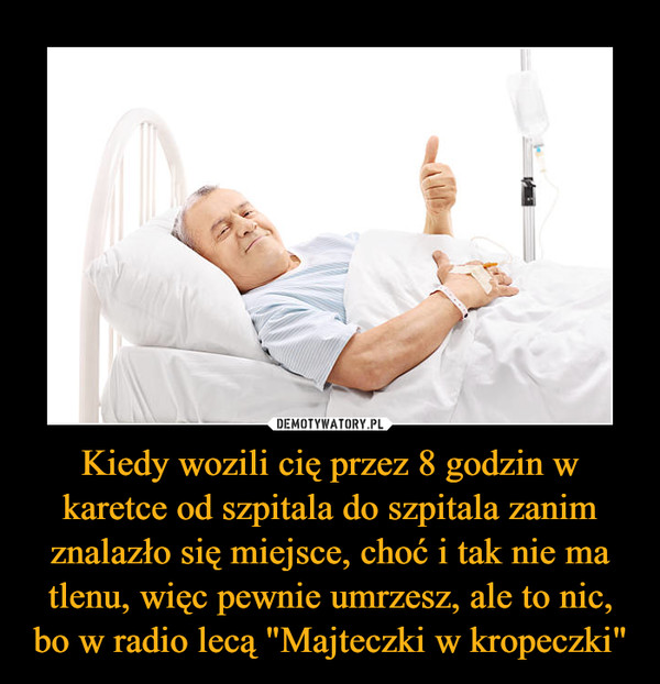 Kiedy wozili cię przez 8 godzin w karetce od szpitala do szpitala zanim znalazło się miejsce, choć i tak nie ma tlenu, więc pewnie umrzesz, ale to nic, bo w radio lecą "Majteczki w kropeczki" –  