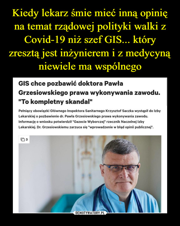  –  GIS chce pozbawić doktora PawłaGrzesiowskiego prawa wykonywania zawodu."To kompletny skandal"oprać. Sebastian Roston02.04502112:41Pełniący obowiązki Głównego Inspektora Sanitarnego Krzysztof Sączka wystąpił do IzbyLekarskiej o pozbawienie dr. Pawła Grzesiowskiego prawa wykonywania zawodu.Informację o wniosku potwierdził "Gazecie Wyborczej" rzecznik Naczelnej IzbyLekarskiej. Dr. Grzesiowskiemu zarzuca się "wprowadzenie w błąd opinii publicznej".