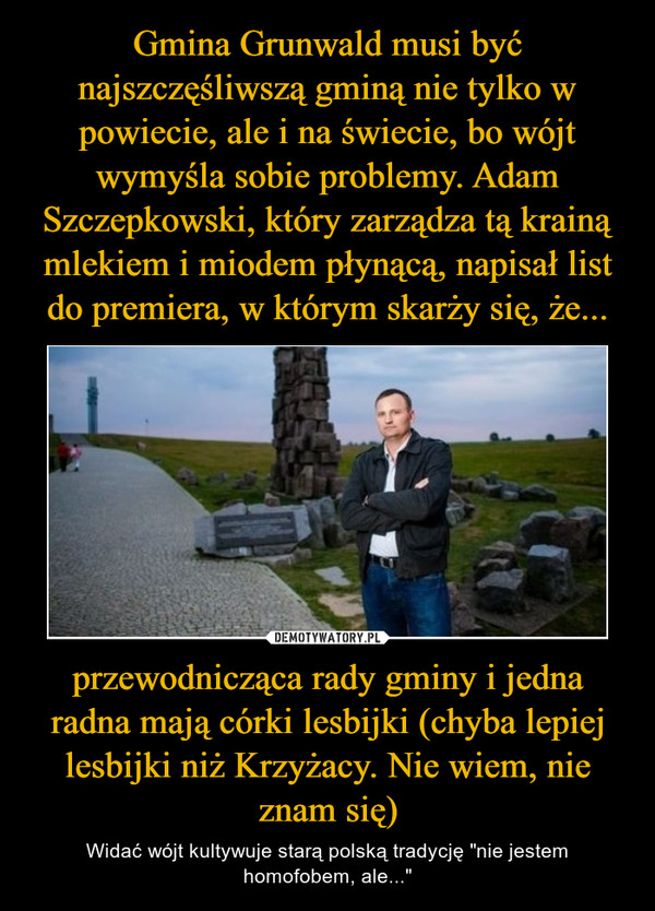 przewodnicząca rady gminy i jedna radna mają córki lesbijki (chyba lepiej lesbijki niż Krzyżacy. Nie wiem, nie znam się) – Widać wójt kultywuje starą polską tradycję "nie jestem homofobem, ale..." 