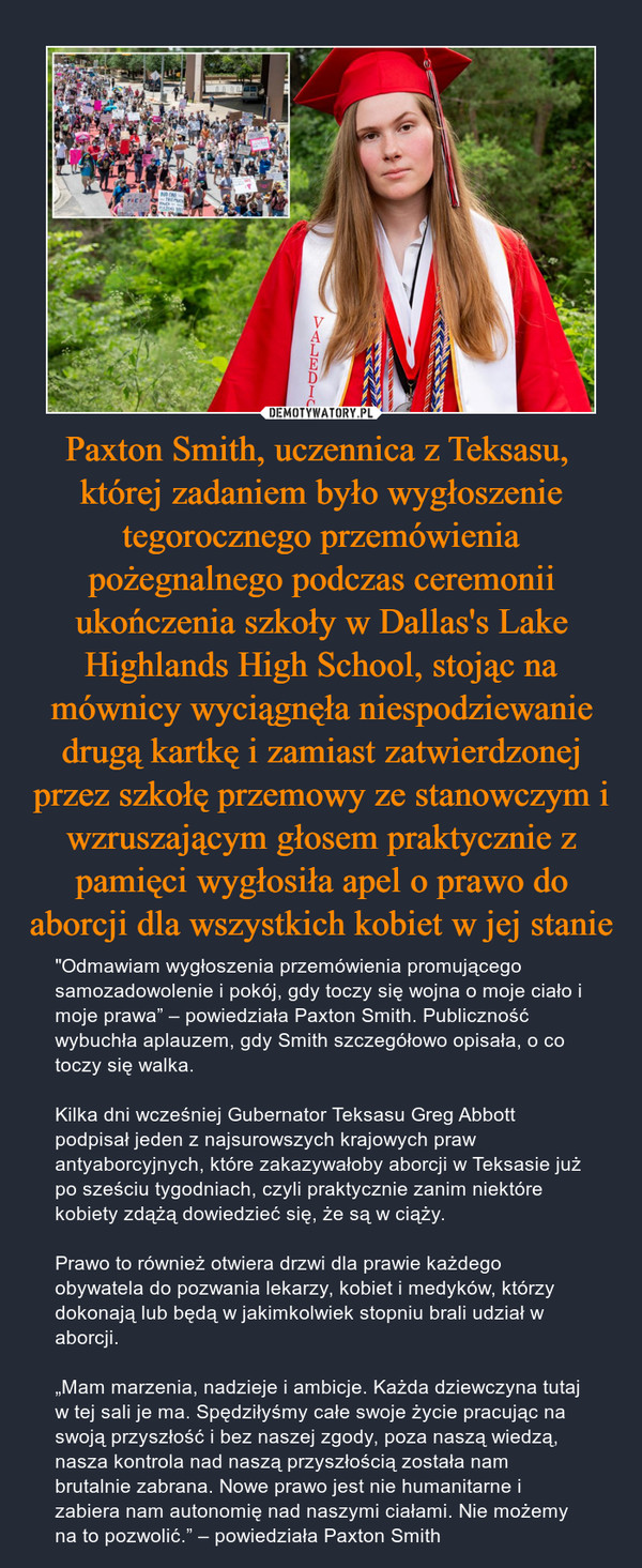 Paxton Smith, uczennica z Teksasu,  której zadaniem było wygłoszenie tegorocznego przemówienia pożegnalnego podczas ceremonii ukończenia szkoły w Dallas's Lake Highlands High School, stojąc na mównicy wyciągnęła niespodziewanie drugą kartkę i zamiast zatwierdzonej przez szkołę przemowy ze stanowczym i wzruszającym głosem praktycznie z pamięci wygłosiła apel o prawo do aborcji dla wszystkich kobiet w jej stanie – "Odmawiam wygłoszenia przemówienia promującego samozadowolenie i pokój, gdy toczy się wojna o moje ciało i moje prawa” – powiedziała Paxton Smith. Publiczność wybuchła aplauzem, gdy Smith szczegółowo opisała, o co toczy się walka.Kilka dni wcześniej Gubernator Teksasu Greg Abbott podpisał jeden z najsurowszych krajowych praw antyaborcyjnych, które zakazywałoby aborcji w Teksasie już po sześciu tygodniach, czyli praktycznie zanim niektóre kobiety zdążą dowiedzieć się, że są w ciąży. Prawo to również otwiera drzwi dla prawie każdego obywatela do pozwania lekarzy, kobiet i medyków, którzy dokonają lub będą w jakimkolwiek stopniu brali udział w aborcji. „Mam marzenia, nadzieje i ambicje. Każda dziewczyna tutaj w tej sali je ma. Spędziłyśmy całe swoje życie pracując na swoją przyszłość i bez naszej zgody, poza naszą wiedzą, nasza kontrola nad naszą przyszłością została nam brutalnie zabrana. Nowe prawo jest nie humanitarne i zabiera nam autonomię nad naszymi ciałami. Nie możemy na to pozwolić.” – powiedziała Paxton Smith 