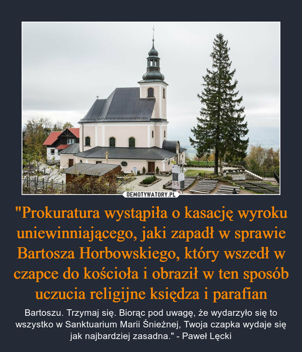 "Prokuratura wystąpiła o kasację wyroku uniewinniającego, jaki zapadł w sprawie Bartosza Horbowskiego, który wszedł w czapce do kościoła i obraził w ten sposób uczucia religijne księdza i parafian – Bartoszu. Trzymaj się. Biorąc pod uwagę, że wydarzyło się to wszystko w Sanktuarium Marii Śnieżnej, Twoja czapka wydaje się jak najbardziej zasadna." - Paweł Lęcki 