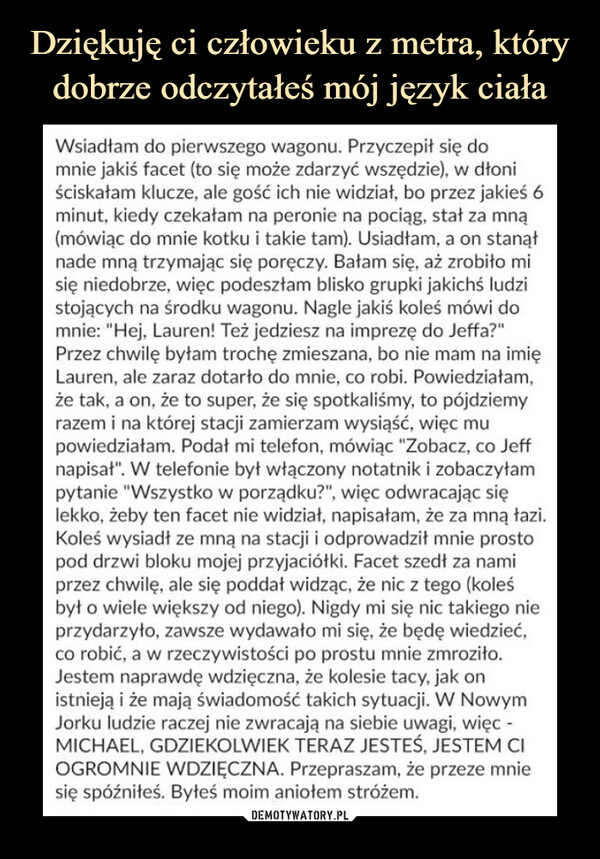  –  Wsiadłam do pierwszego wagonu. Przyczepił się do mnie jakiś facet (to się może zdarzyć wszędzie), w dłoni ściskałam klucze, ale gość ich nie widział, bo przez jakieś 6 minut, kiedy czekałam na peronie na pociąg, stał za mną (mówiąc do mnie kotku i takie tam). Usiadłam, a on stanął nade mną trzymając się poręczy. Bałam się, aż zrobiło mi się niedobrze, więc podeszłam blisko grupki jakichś ludzi stojących na środku wagonu. Nagle jakiś koleś mówi do mnie: "Hej. Lauren! Też jedziesz na imprezę do Jeffa?" Przez chwilę byłam trochę zmieszana, bo nie mam na imię Lauren. ale zaraz dotarło do mnie, co robi. Powiedziałam, że tak. a on. że to super, że się spotkaliśmy, to pójdziemy razem i na której stacji zamierzam wysiąść, więc mu powiedziałam. Podał mi telefon, mówiąc "Zobacz, co Jeff napisał". W telefonie był włączony notatnik i zobaczyłam pytanie "Wszystko w porządku?", więc odwracając się lekko, żeby ten facet nie widział, napisałam, że za mną łazi. Koleś wysiadł ze mną na stacji i odprowadził mnie prosto pod drzwi bloku mojej przyjaciółki. Facet szedł za nami przez chwilę, ale się poddał widząc, że nic z tego (koleś był o wiele większy od niego). Nigdy mi się nic takiego nie przydarzyło, zawsze wydawało mi się. że będę wiedzieć, co robić, a w rzeczywistości po prostu mnie zmroziło. Jestem naprawdę wdzięczna, że kolesie tacy, jak on istnieją i że mają świadomość takich sytuacji. W Nowym Jorku ludzie raczej nie zwracają na siebie uwagi, więc -MICHAEL, GDZIEKOLWIEK TERAZ JESTEŚ. JESTEM Cl OGROMNIE WDZIĘCZNA. Przepraszam, że przeze mnie się spóźniłeś. Byłeś moim aniołem stróżem.