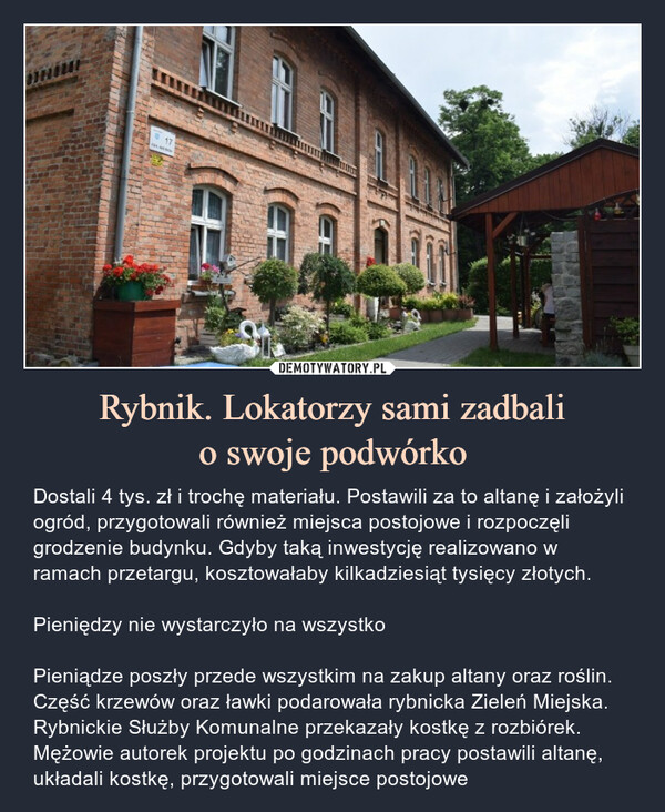 Rybnik. Lokatorzy sami zadbalio swoje podwórko – Dostali 4 tys. zł i trochę materiału. Postawili za to altanę i założyli ogród, przygotowali również miejsca postojowe i rozpoczęli grodzenie budynku. Gdyby taką inwestycję realizowano w ramach przetargu, kosztowałaby kilkadziesiąt tysięcy złotych.Pieniędzy nie wystarczyło na wszystkoPieniądze poszły przede wszystkim na zakup altany oraz roślin. Część krzewów oraz ławki podarowała rybnicka Zieleń Miejska. Rybnickie Służby Komunalne przekazały kostkę z rozbiórek. Mężowie autorek projektu po godzinach pracy postawili altanę, układali kostkę, przygotowali miejsce postojowe 