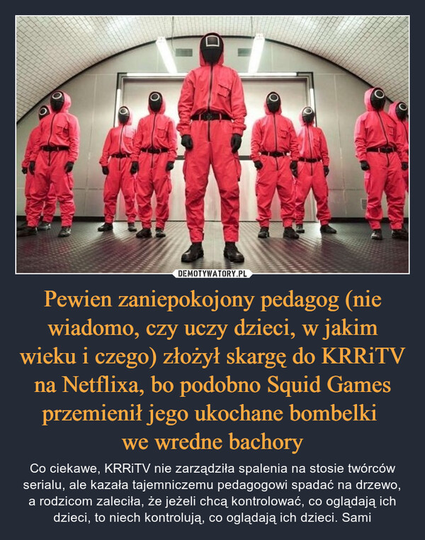 Pewien zaniepokojony pedagog (nie wiadomo, czy uczy dzieci, w jakim wieku i czego) złożył skargę do KRRiTV na Netflixa, bo podobno Squid Games przemienił jego ukochane bombelki we wredne bachory – Co ciekawe, KRRiTV nie zarządziła spalenia na stosie twórców serialu, ale kazała tajemniczemu pedagogowi spadać na drzewo, a rodzicom zaleciła, że jeżeli chcą kontrolować, co oglądają ich dzieci, to niech kontrolują, co oglądają ich dzieci. Sami 