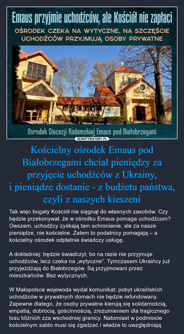 Kościelny ośrodek Emaus pod Białobrzegami chciał pieniędzy za przyjęcie uchodźców z Ukrainy, i pieniądze dostanie - z budżetu państwa, czyli z naszych kieszeni – Tak więc bogaty Kościół nie sięgnął do własnych zasobów. Czy będzie przekonywał, że w ośrodku Emaus pomaga uchodźcom? Owszem, uchodźcy zyskają tam schronienie, ale za nasze pieniądze, nie kościelne. Zatem to podatnicy pomagają – a kościelny ośrodek odpłatnie świadczy usługę.A dokładniej: będzie świadczył, bo na razie nie przyjmuje uchodźców, lecz czeka na „wytyczne”. Tymczasem Ukraińcy już przyjeżdżają do Białobrzegów. Są przyjmowani przez mieszkańców. Bez wytycznych.W Małopolsce wojewoda wydał komunikat: pobyt ukraińskich uchodźców w prywatnych domach nie będzie refundowany. Zapewne dlatego, że osoby prywatne kierują się solidarnością, empatią, dobrocią, gościnnością, zrozumieniem dla tragicznego losu bliźnich zza wschodniej granicy. Natomiast w podmiocie kościelnym saldo musi się zgadzać i władze to uwzględniają Emaus przyjmie uchoOców, ale Kościół nie zapłaci OŚRODEK CZEKA NA WYTYCZNE. NA SZCZĘŚCIE UCHODŹCÓW PRZYJMUJĄ OSOBY PRYWATNE Osrodek Diecezji Radomskiej Emaus pod Białobrzegami