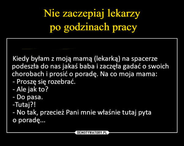  –  Kiedy byłam z moją mamą (lekarką) na spacerzepodeszła do nas jakaś baba i zaczęta gadać o swoichchorobach i prosić o poradę. Na co moja mama:- Proszę się rozebrać.- Ale jak to?- Do pasa.-Tutaj?!- No tak, przecież Pani mnie właśnie tutaj pytao poradę.