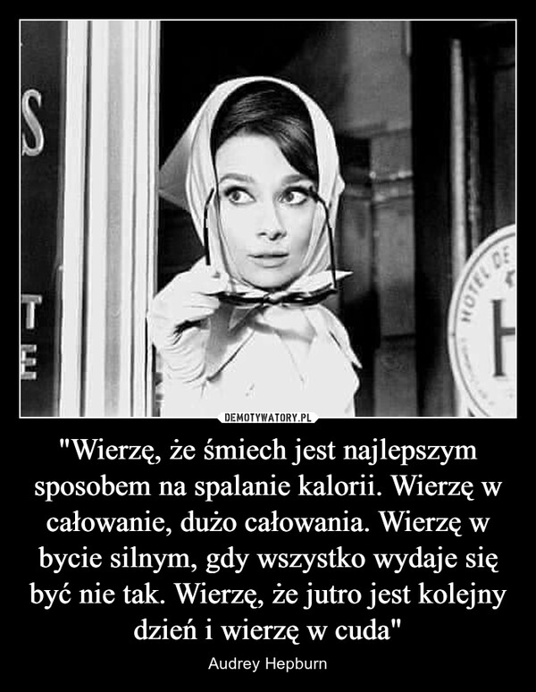 "Wierzę, że śmiech jest najlepszym sposobem na spalanie kalorii. Wierzę w całowanie, dużo całowania. Wierzę w bycie silnym, gdy wszystko wydaje się być nie tak. Wierzę, że jutro jest kolejny dzień i wierzę w cuda" – Audrey Hepburn 